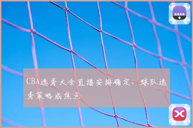 CBA选秀大会直播安排确定，球队选秀策略成焦点