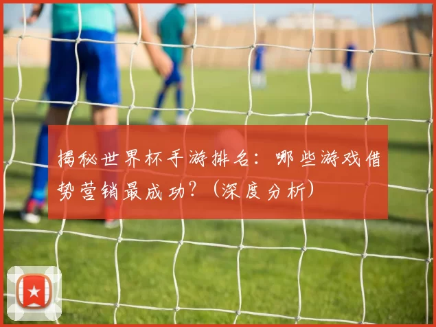 揭秘世界杯手游排名:哪些游戏借势营销最成功?(深度分析)