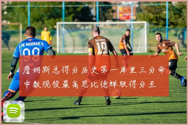 詹姆斯总得分历史第一库里三分命中数现役最高恩比德蝉联得分王