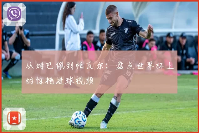 从姆巴佩到帕瓦尔：盘点世界杯上的惊艳进球视频