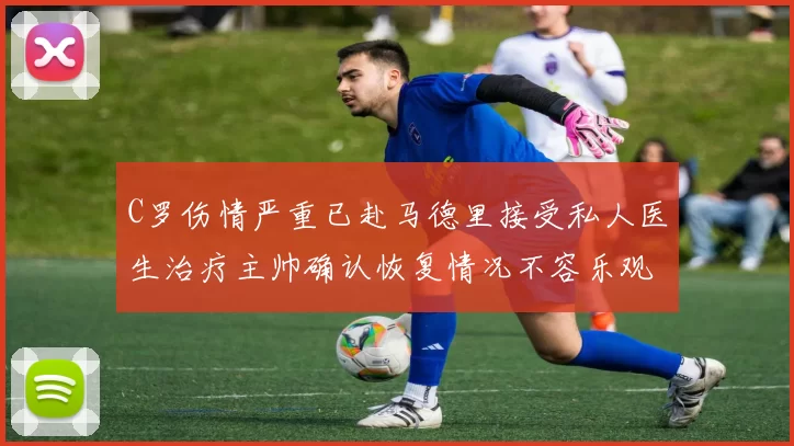 C罗伤情严重已赴马德里接受私人医生治疗主帅确认恢复情况不容乐观