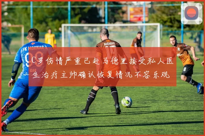 C罗伤情严重已赴马德里接受私人医生治疗主帅确认恢复情况不容乐观