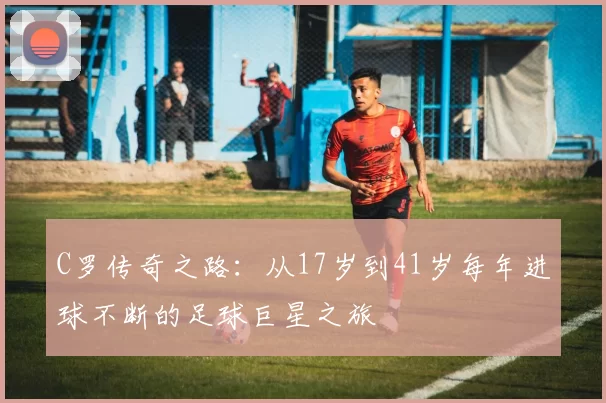 C罗传奇之路：从17岁到41岁每年进球不断的足球巨星之旅