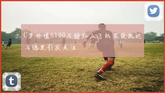 C罗价值6100万镑私人飞机深夜抵达马德里引发关注