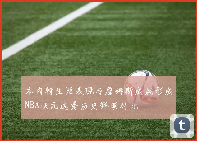 本内特生涯表现与詹姆斯成就形成NBA状元选秀历史鲜明对比