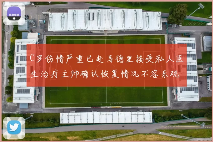 C罗伤情严重已赴马德里接受私人医生治疗主帅确认恢复情况不容乐观