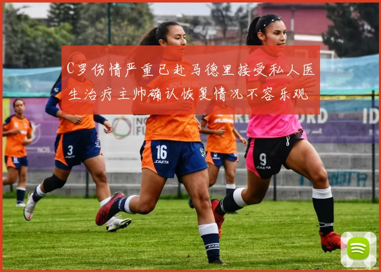 C罗伤情严重已赴马德里接受私人医生治疗主帅确认恢复情况不容乐观