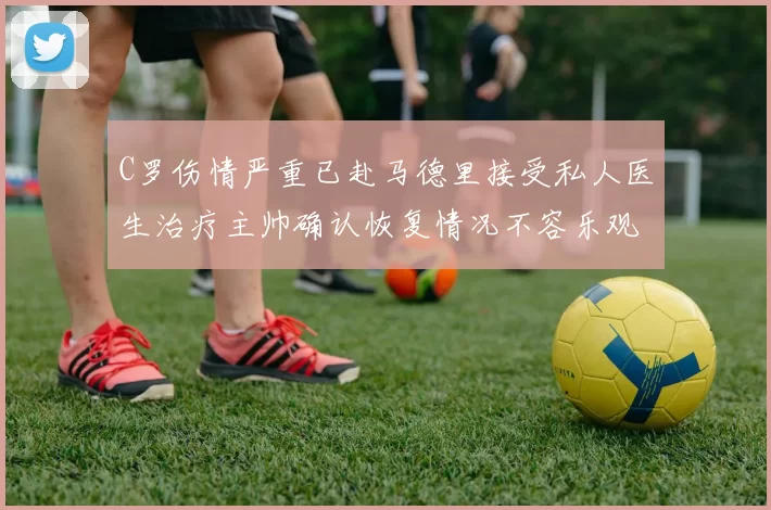 C罗伤情严重已赴马德里接受私人医生治疗主帅确认恢复情况不容乐观