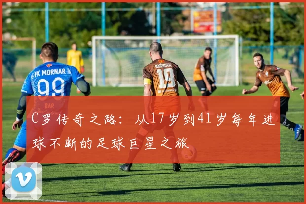 C罗传奇之路:从17岁到41岁每年进球不断的足球巨星之旅