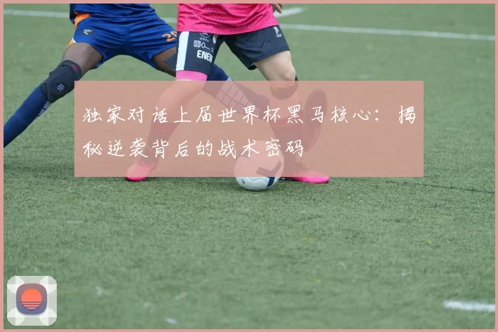 独家对话上届世界杯黑马核心：揭秘逆袭背后的战术密码