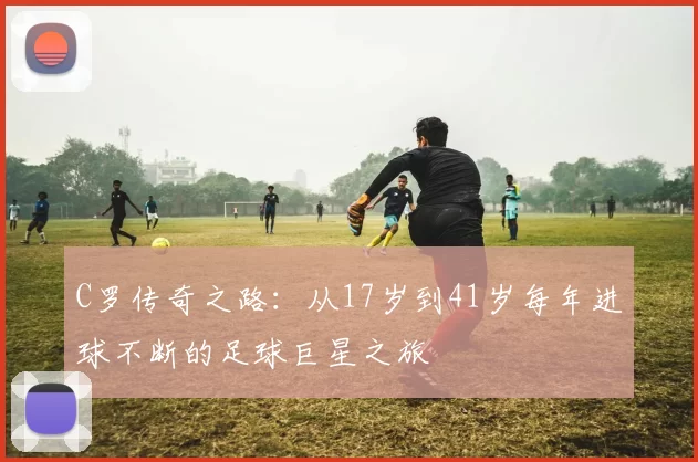 C罗传奇之路：从17岁到41岁每年进球不断的足球巨星之旅