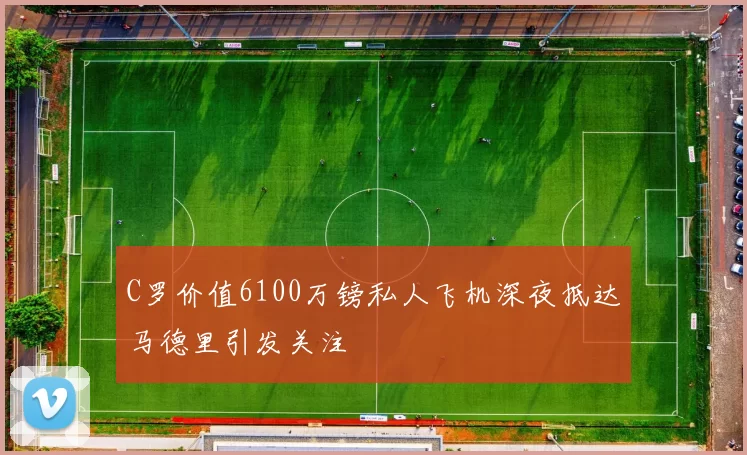 C罗价值6100万镑私人飞机深夜抵达马德里引发关注