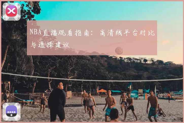 NBA直播观看指南：高清线平台对比与选择建议