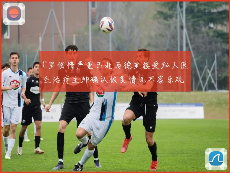 C罗伤情严重已赴马德里接受私人医生治疗主帅确认恢复情况不容乐观