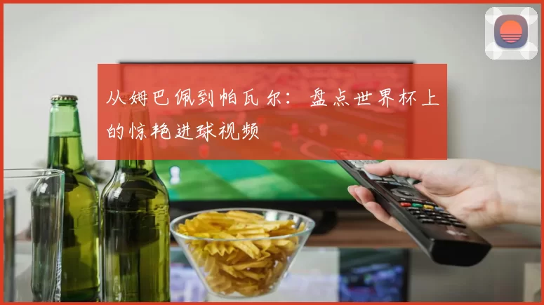 从姆巴佩到帕瓦尔：盘点世界杯上的惊艳进球视频