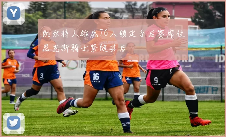 凯尔特人雄鹿76人锁定季后赛席位尼克斯骑士紧随其后