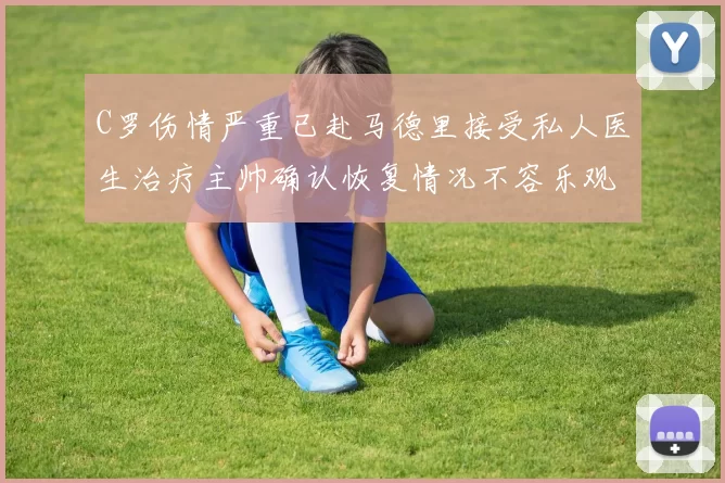 C罗伤情严重已赴马德里接受私人医生治疗主帅确认恢复情况不容乐观
