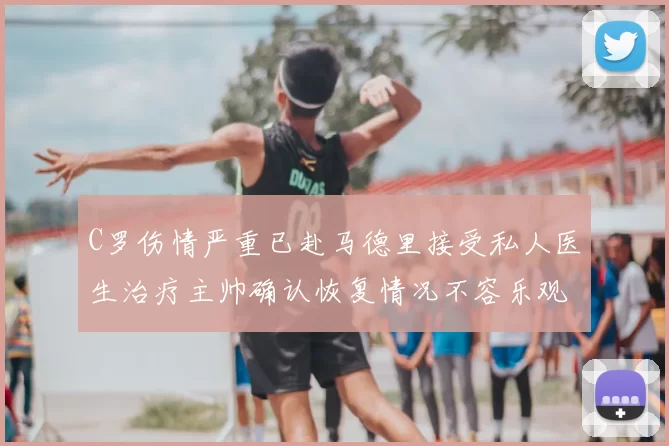 C罗伤情严重已赴马德里接受私人医生治疗主帅确认恢复情况不容乐观