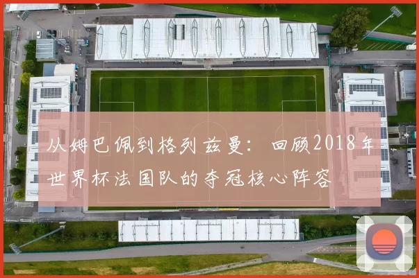 从姆巴佩到格列兹曼：回顾2018年世界杯法国队的夺冠核心阵容