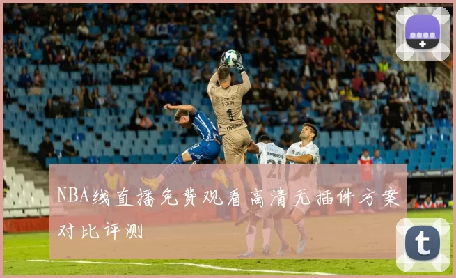 NBA线直播免费观看高清无插件方案对比评测