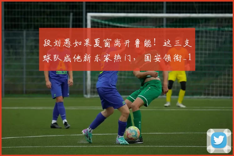 段刘愚如果夏窗离开鲁能！这三支球队成他新东家热门，国安领衔_1