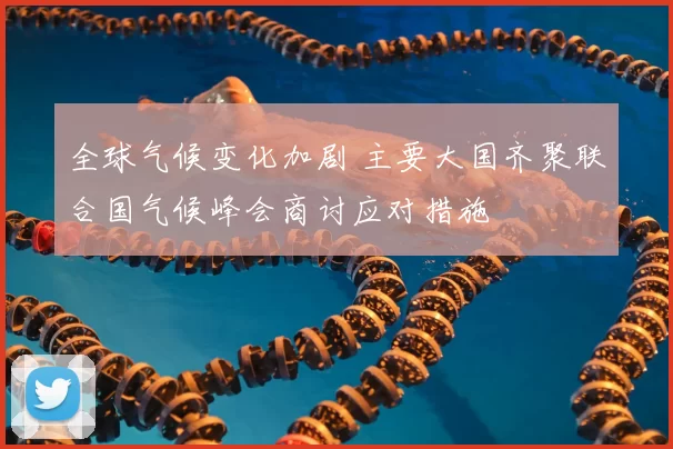 全球气候变化加剧 主要大国齐聚联合国气候峰会商讨应对措施