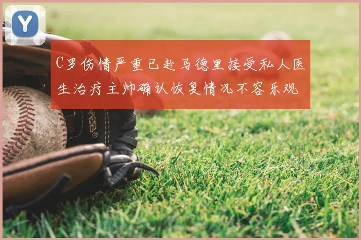 C罗伤情严重已赴马德里接受私人医生治疗主帅确认恢复情况不容乐观
