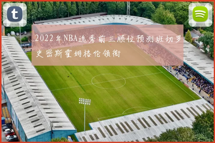 2022年NBA选秀前三顺位预测班切罗史密斯霍姆格伦领衔