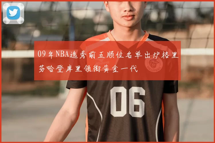 09年NBA选秀前五顺位名单出炉格里芬哈登库里领衔黄金一代