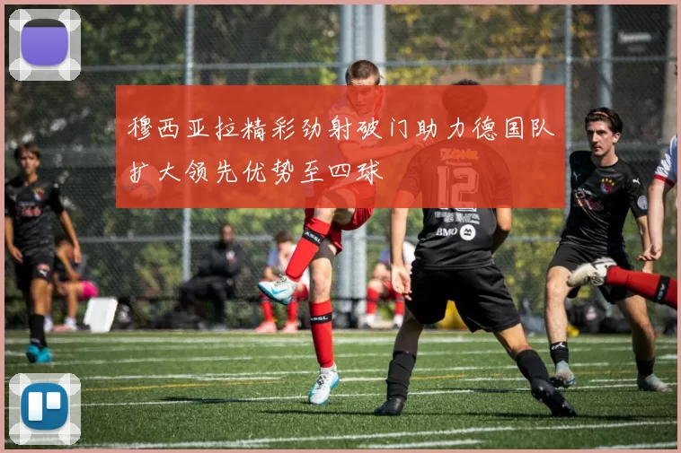 穆西亚拉精彩劲射破门助力德国队扩大领先优势至四球