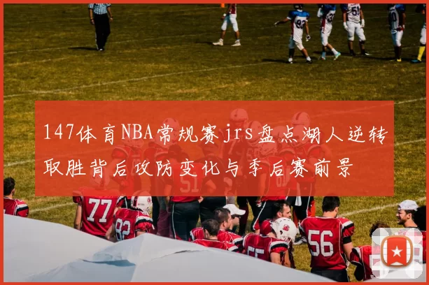 147体育NBA常规赛jrs盘点湖人逆转取胜背后攻防变化与季后赛前景