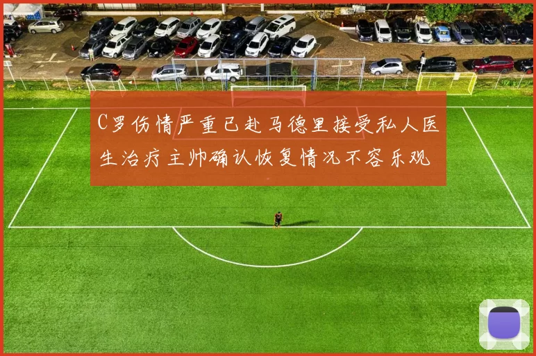 C罗伤情严重已赴马德里接受私人医生治疗主帅确认恢复情况不容乐观