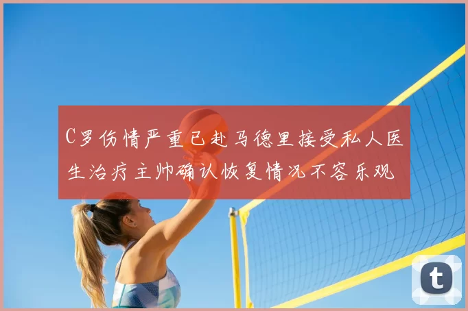 C罗伤情严重已赴马德里接受私人医生治疗主帅确认恢复情况不容乐观