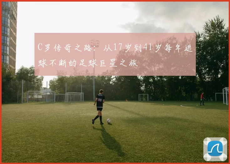 C罗传奇之路:从17岁到41岁每年进球不断的足球巨星之旅