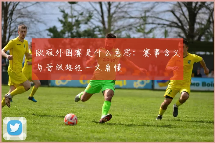 欧冠外围赛是什么意思：赛事含义与晋级路径一文看懂