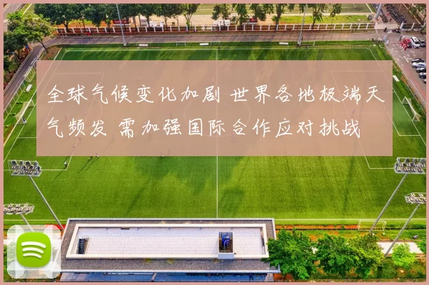 全球气候变化加剧 世界各地极端天气频发 需加强国际合作应对挑战