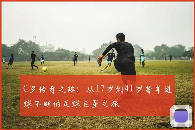 C罗传奇之路：从17岁到41岁每年进球不断的足球巨星之旅