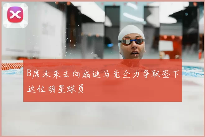 B席未来去向成谜马竞全力争取签下这位明星球员