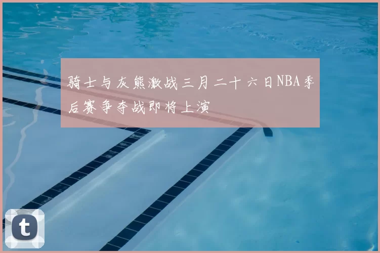 骑士与灰熊激战三月二十六日NBA季后赛争夺战即将上演