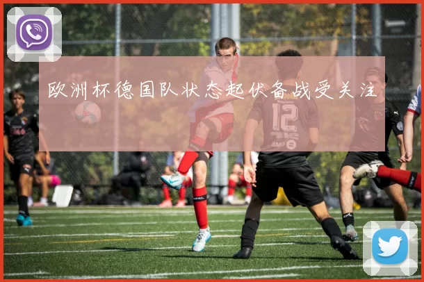 欧洲杯德国队状态起伏备战受关注