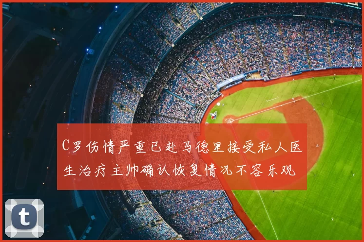 C罗伤情严重已赴马德里接受私人医生治疗主帅确认恢复情况不容乐观