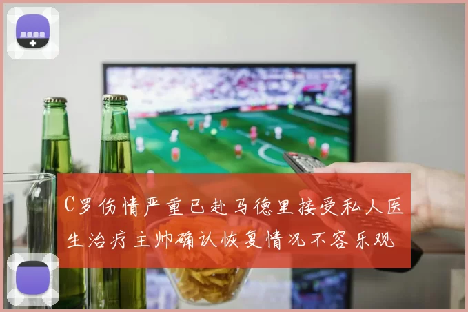 C罗伤情严重已赴马德里接受私人医生治疗主帅确认恢复情况不容乐观