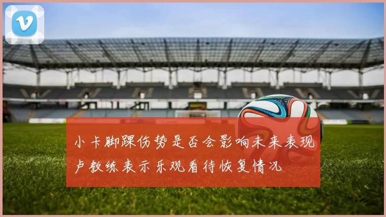 小卡脚踝伤势是否会影响未来表现卢教练表示乐观看待恢复情况