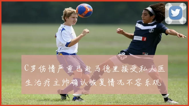 C罗伤情严重已赴马德里接受私人医生治疗主帅确认恢复情况不容乐观