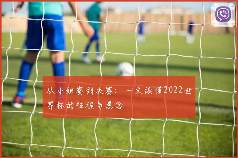 从小组赛到决赛：一文读懂2022世界杯的征程与悬念