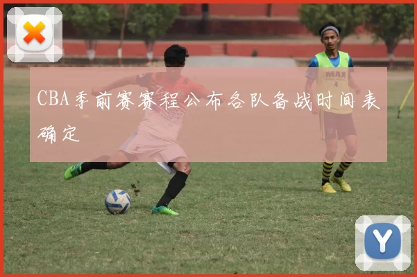 CBA季前赛赛程公布各队备战时间表确定