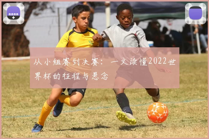 从小组赛到决赛：一文读懂2022世界杯的征程与悬念