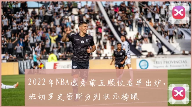 2022年NBA选秀前五顺位名单出炉，班切罗史密斯分列状元榜眼