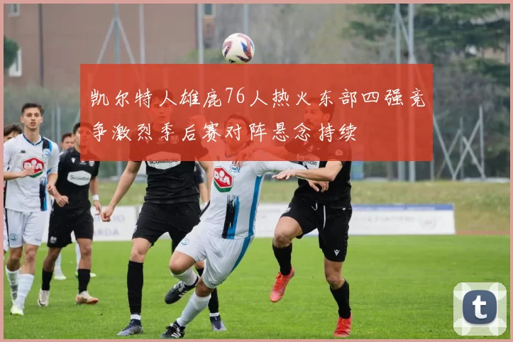 凯尔特人雄鹿76人热火东部四强竞争激烈季后赛对阵悬念持续