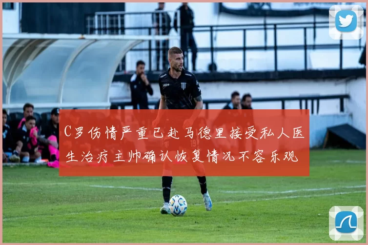 C罗伤情严重已赴马德里接受私人医生治疗主帅确认恢复情况不容乐观
